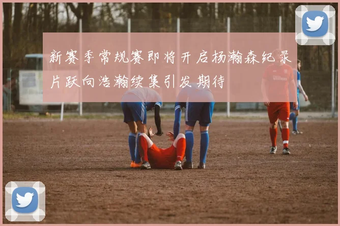 新赛季常规赛即将开启杨瀚森纪录片跃向浩瀚续集引发期待