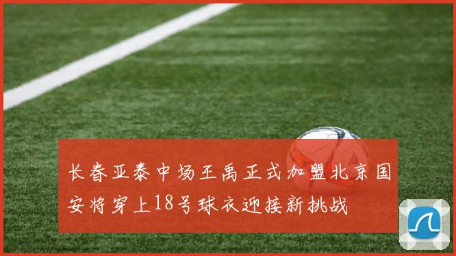 长春亚泰中场王禹正式加盟北京国安将穿上18号球衣迎接新挑战