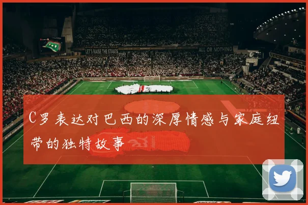 C罗表达对巴西的深厚情感与家庭纽带的独特故事