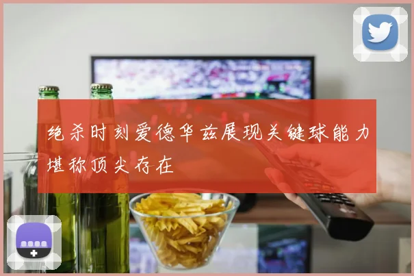 绝杀时刻爱德华兹展现关键球能力堪称顶尖存在