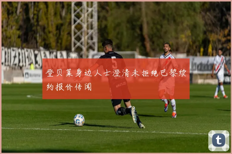 登贝莱身边人士澄清未拒绝巴黎续约报价传闻