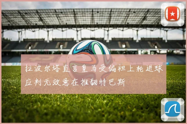 拉波尔塔直言皇马受偏袒上轮进球应判无效意在推翻特巴斯