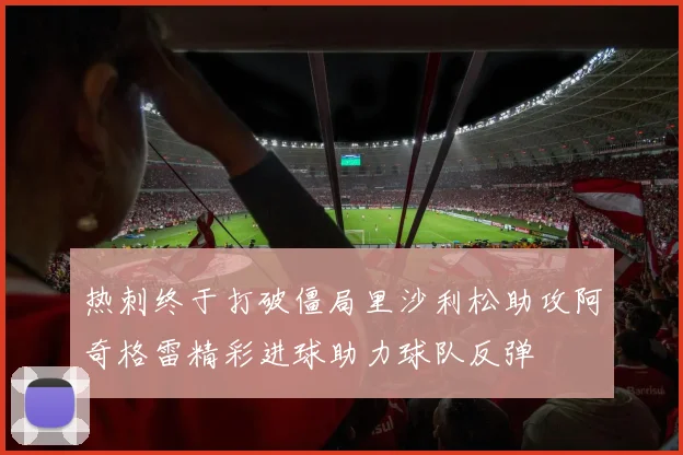 热刺终于打破僵局里沙利松助攻阿奇格雷精彩进球助力球队反弹