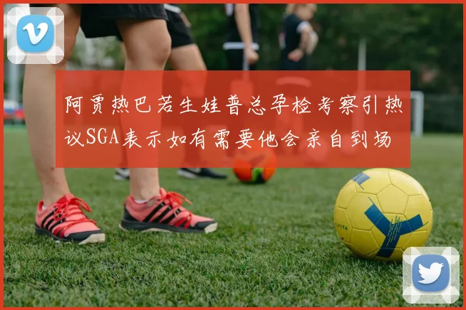 阿贾热巴若生娃普总孕检考察引热议SGA表示如有需要他会亲自到场
