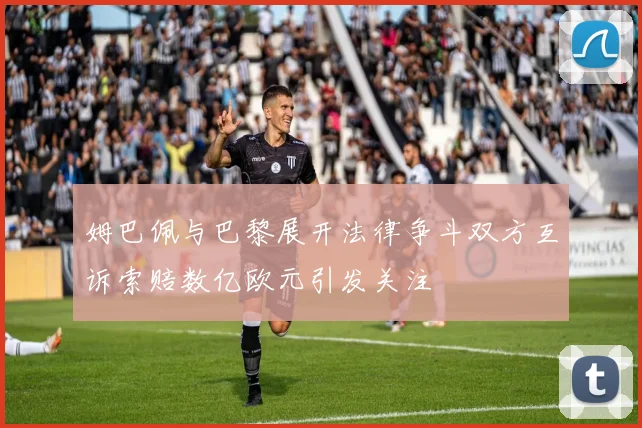 姆巴佩与巴黎展开法律争斗双方互诉索赔数亿欧元引发关注