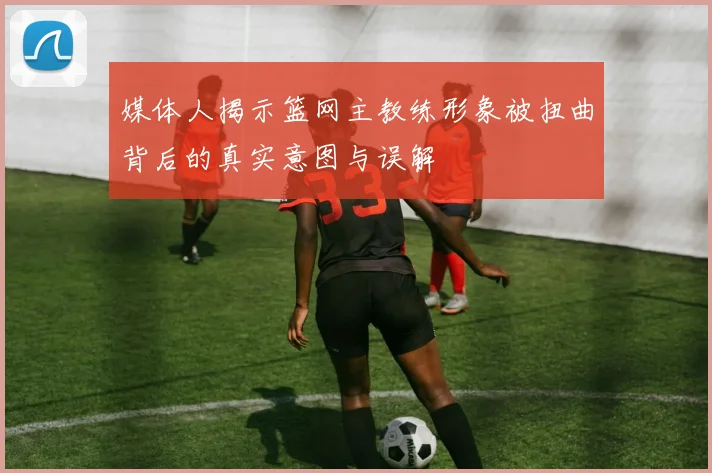 媒体人揭示篮网主教练形象被扭曲背后的真实意图与误解