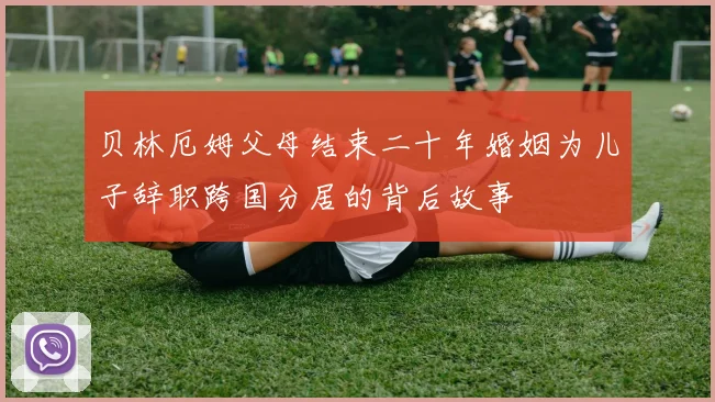 贝林厄姆父母结束二十年婚姻为儿子辞职跨国分居的背后故事