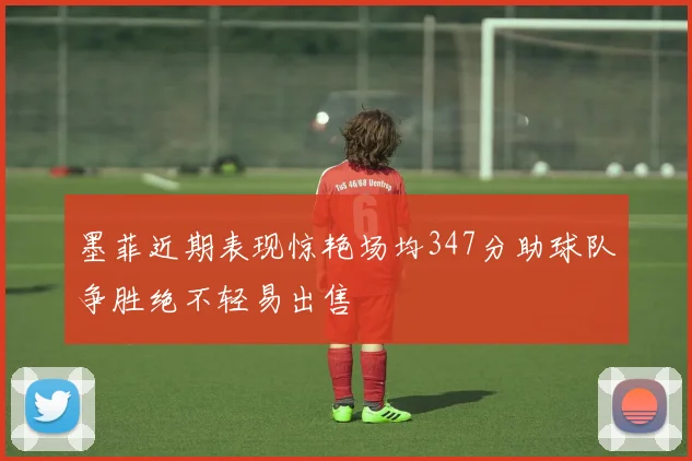 墨菲近期表现惊艳场均347分助球队争胜绝不轻易出售