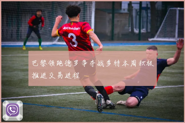 巴黎领跑德罗争夺战多特本周积极推进交易进程