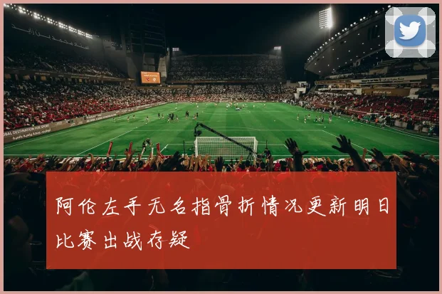 阿伦左手无名指骨折情况更新明日比赛出战存疑
