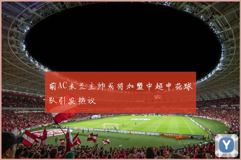 前AC米兰主帅或将加盟中超申花球队引发热议