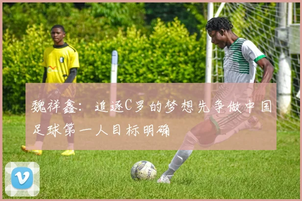 魏祥鑫：追逐C罗的梦想先争做中国足球第一人目标明确