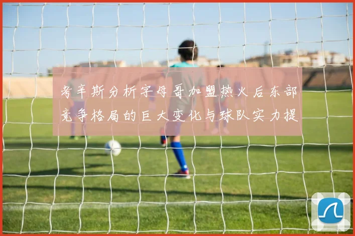 考辛斯分析字母哥加盟热火后东部竞争格局的巨大变化与球队实力提升