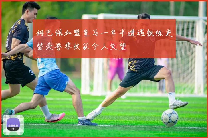 姆巴佩加盟皇马一年半遭遇教练更替荣誉零收获令人失望