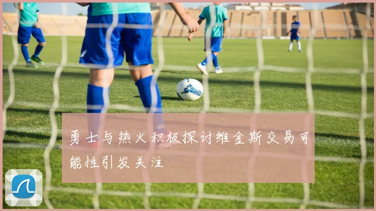 勇士与热火积极探讨维金斯交易可能性引发关注