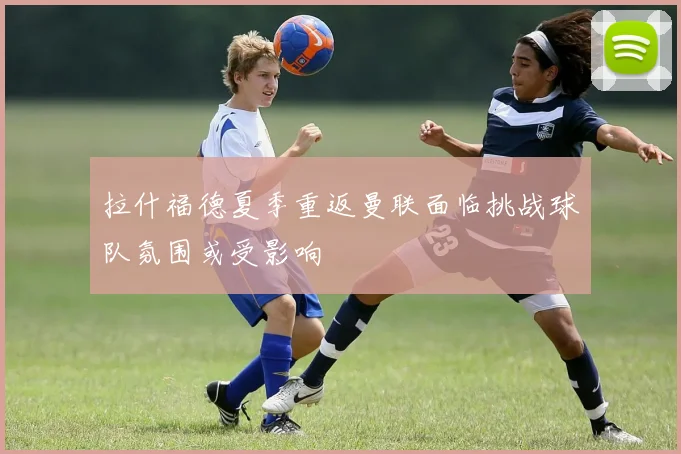 拉什福德夏季重返曼联面临挑战球队氛围或受影响