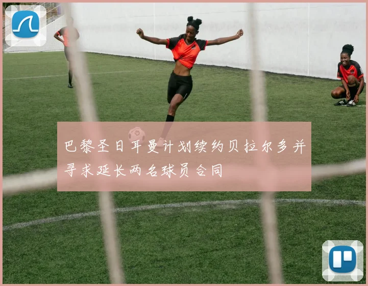 巴黎圣日耳曼计划续约贝拉尔多并寻求延长两名球员合同