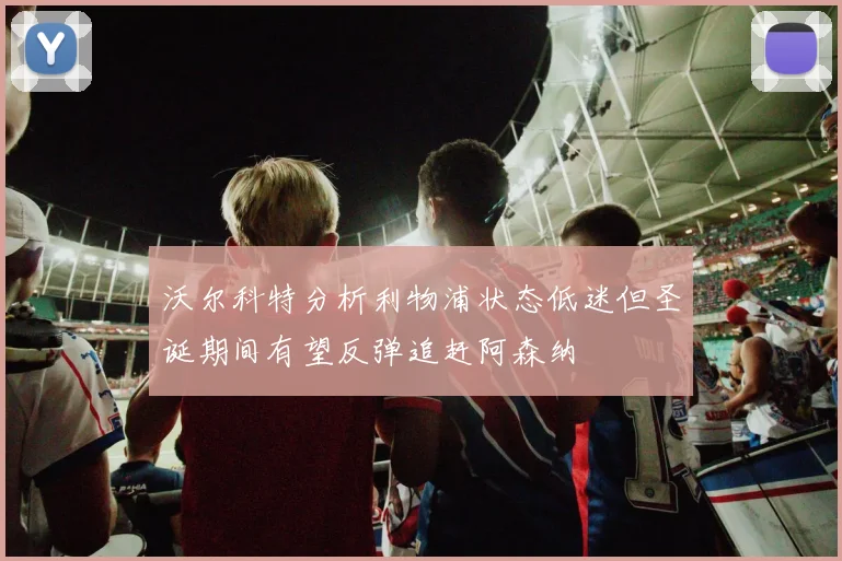 沃尔科特分析利物浦状态低迷但圣诞期间有望反弹追赶阿森纳