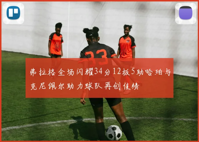 弗拉格全场闪耀34分12板5助哈珀与克尼佩尔助力球队再创佳绩