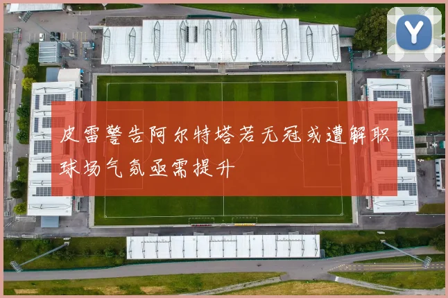 皮雷警告阿尔特塔若无冠或遭解职球场气氛亟需提升