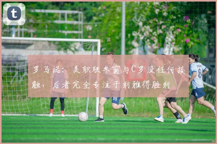 罗马诺：美职联冬窗与C罗没任何接触，后者完全专注于利雅得胜利
