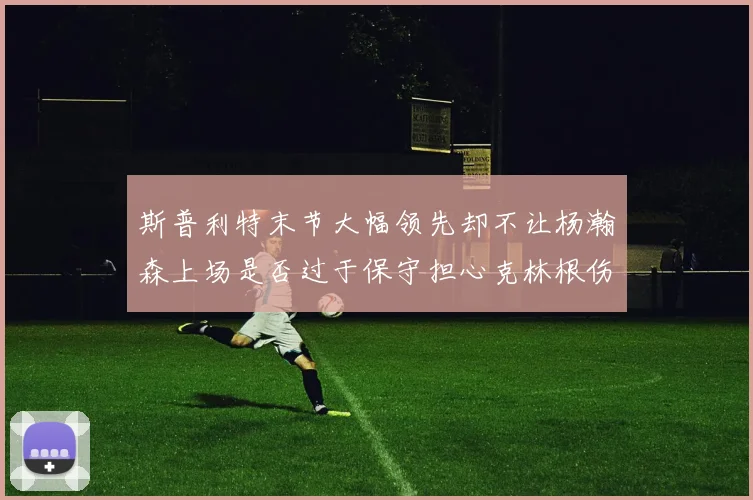 斯普利特末节大幅领先却不让杨瀚森上场是否过于保守担心克林根伤情吗