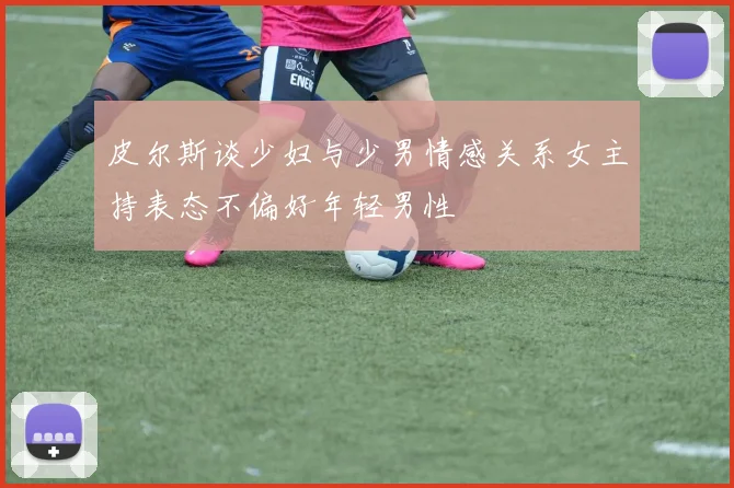 皮尔斯谈少妇与少男情感关系女主持表态不偏好年轻男性