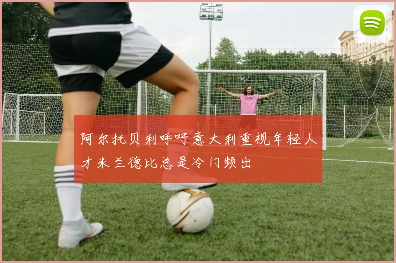 阿尔托贝利呼吁意大利重视年轻人才米兰德比总是冷门频出