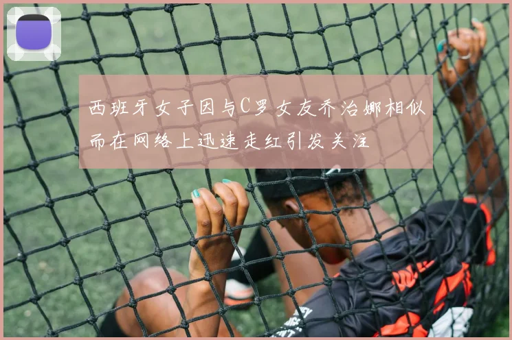西班牙女子因与C罗女友乔治娜相似而在网络上迅速走红引发关注