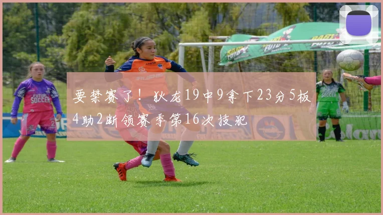 要禁赛了！狄龙19中9拿下23分5板4助2断领赛季第16次技犯