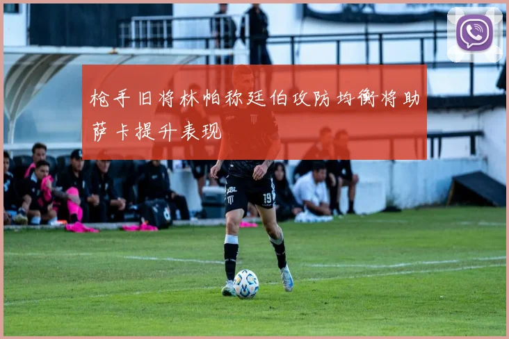 枪手旧将林帕称廷伯攻防均衡将助萨卡提升表现
