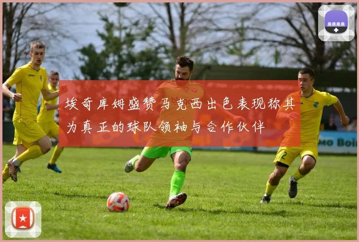 埃奇库姆盛赞马克西出色表现称其为真正的球队领袖与合作伙伴