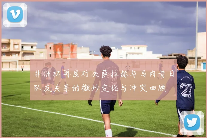非洲杯再度对决萨拉赫与马内昔日队友关系的微妙变化与冲突回顾